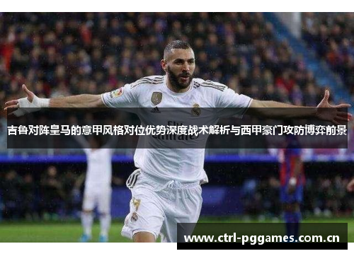 吉鲁对阵皇马的意甲风格对位优势深度战术解析与西甲豪门攻防博弈前景